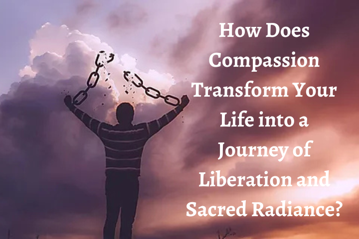 How Does Compassion Transform Your Life into a Journey of Liberation and Sacred Radiance